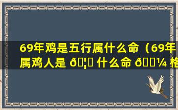 69年鸡是五行属什么命（69年属鸡人是 🦊 什么命 🐼 格,五行属什么）